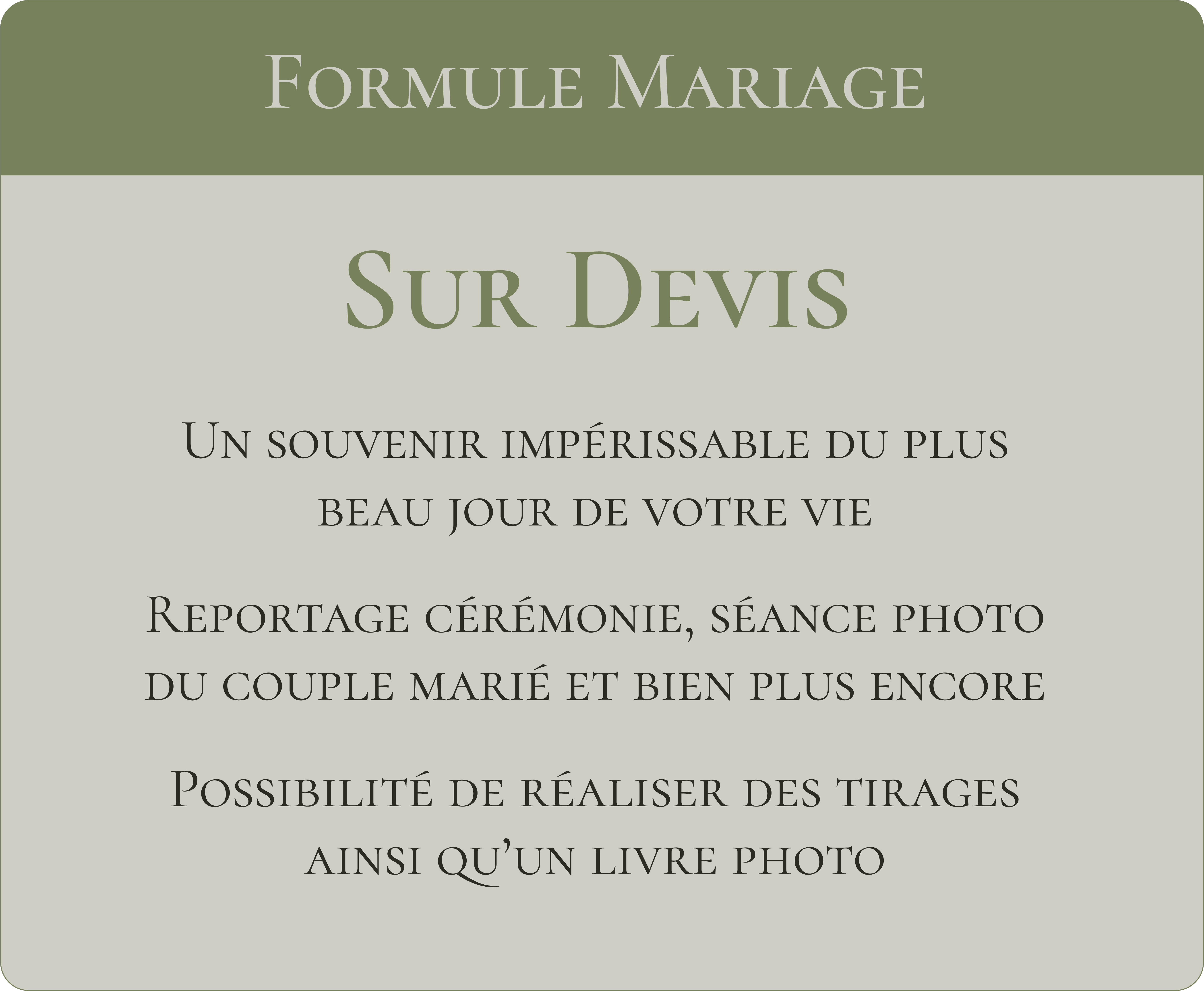 Formule Mariage Sur devis Un souvenir impérissable du plus beau jour de votre vie. Reportage cérémonie, séance photo du couple marié et bien plus encore Possibilité de réaliser des tirages ainsi qu'un livre photo