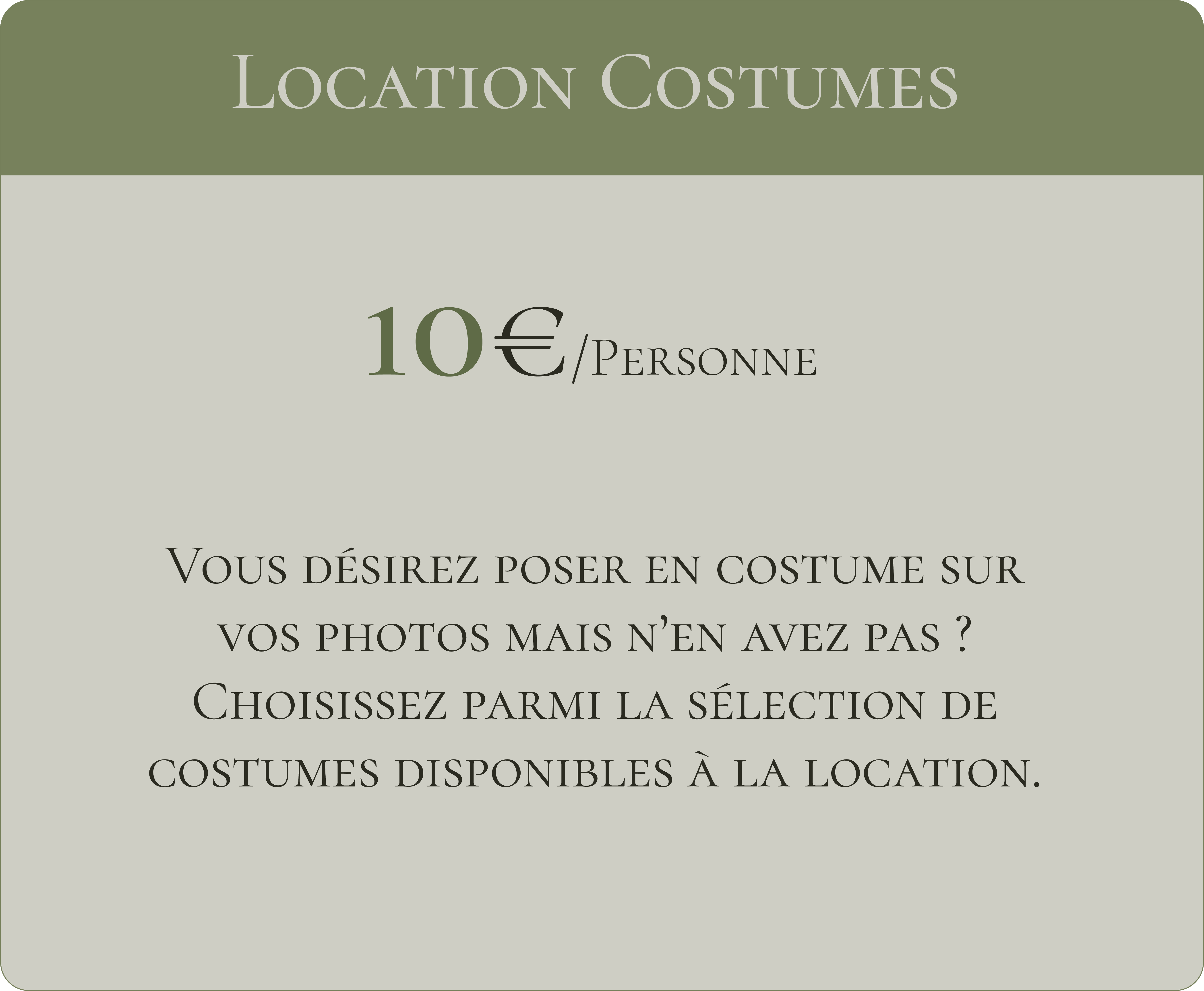 Locations costumes 10€ par personne Vous désirez poser en costume sur vos photos mais n'en avez pas ? Choisissez parmi la sélection de costumes disponibles à la location.